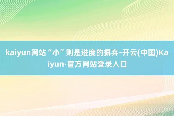 kaiyun网站“小”则是进度的摒弃-开云(中国)Kaiyun·官方网站登录入口