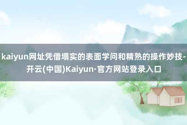 kaiyun网址凭借塌实的表面学问和精熟的操作妙技-开云(中国)Kaiyun·官方网站登录入口