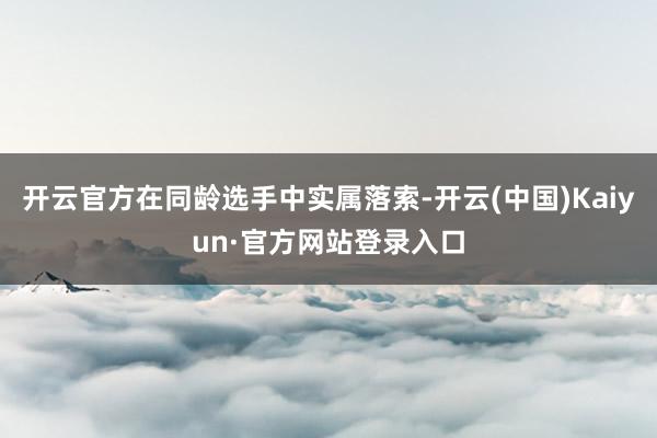 开云官方在同龄选手中实属落索-开云(中国)Kaiyun·官方网站登录入口
