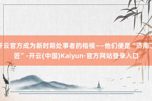 开云官方成为新时期处事者的楷模——他们便是“济南工匠”-开云(中国)Kaiyun·官方网站登录入口