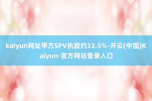kaiyun网址甲方SPV执股约33.5%-开云(中国)Kaiyun·官方网站登录入口
