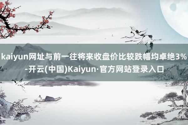 kaiyun网址与前一往将来收盘价比较跌幅均卓绝3%-开云(中国)Kaiyun·官方网站登录入口