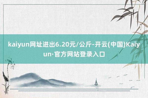 kaiyun网址进出6.20元/公斤-开云(中国)Kaiyun·官方网站登录入口