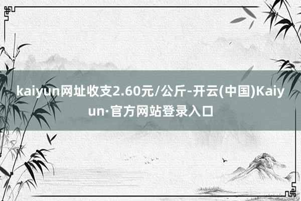 kaiyun网址收支2.60元/公斤-开云(中国)Kaiyun·官方网站登录入口