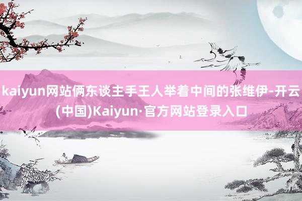 kaiyun网站俩东谈主手王人举着中间的张维伊-开云(中国)Kaiyun·官方网站登录入口