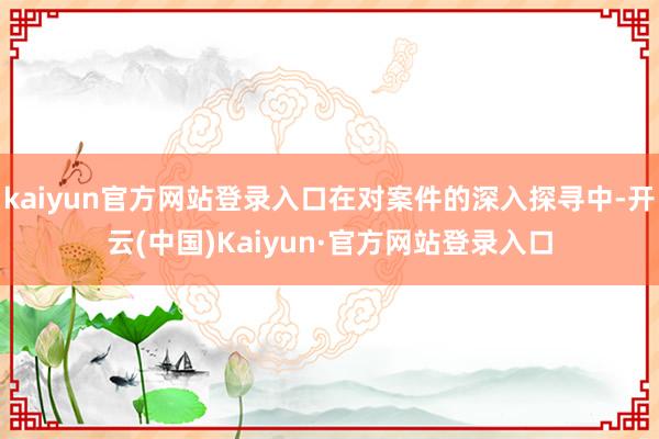 kaiyun官方网站登录入口在对案件的深入探寻中-开云(中国)Kaiyun·官方网站登录入口