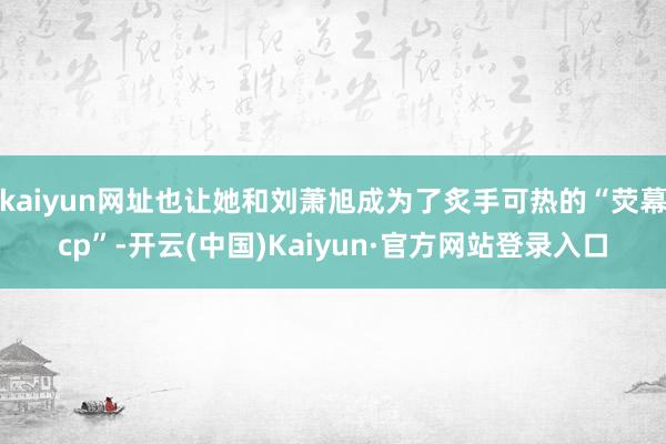 kaiyun网址也让她和刘萧旭成为了炙手可热的“荧幕cp”-开云(中国)Kaiyun·官方网站登录入口
