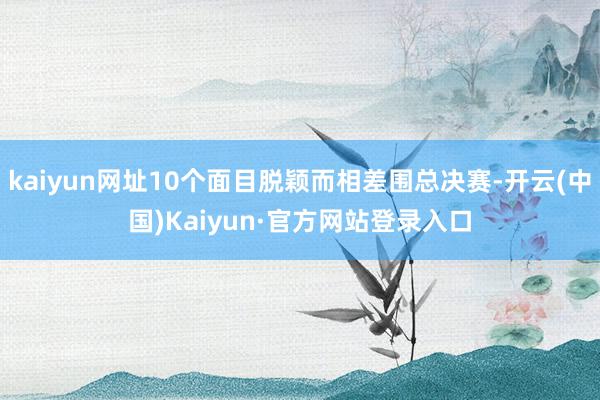 kaiyun网址10个面目脱颖而相差围总决赛-开云(中国)Kaiyun·官方网站登录入口