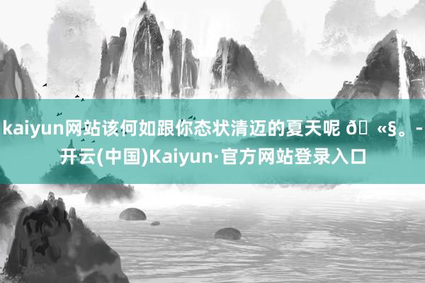 kaiyun网站该何如跟你态状清迈的夏天呢 🫧。-开云(中国)Kaiyun·官方网站登录入口