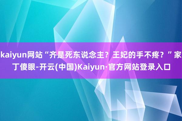 kaiyun网站“齐是死东说念主？王妃的手不疼？”家丁傻眼-开云(中国)Kaiyun·官方网站登录入口