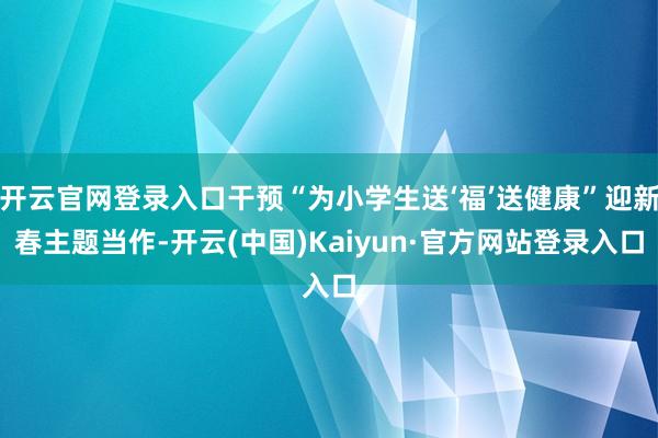开云官网登录入口干预“为小学生送‘福’送健康”迎新春主题当作-开云(中国)Kaiyun·官方网站登录入口