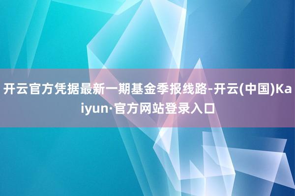 开云官方凭据最新一期基金季报线路-开云(中国)Kaiyun·官方网站登录入口