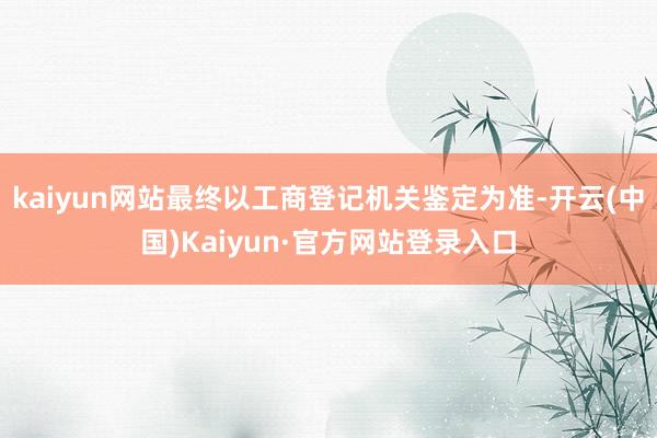 kaiyun网站最终以工商登记机关鉴定为准-开云(中国)Kaiyun·官方网站登录入口