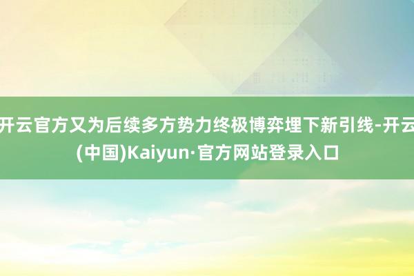 开云官方又为后续多方势力终极博弈埋下新引线-开云(中国)Kaiyun·官方网站登录入口