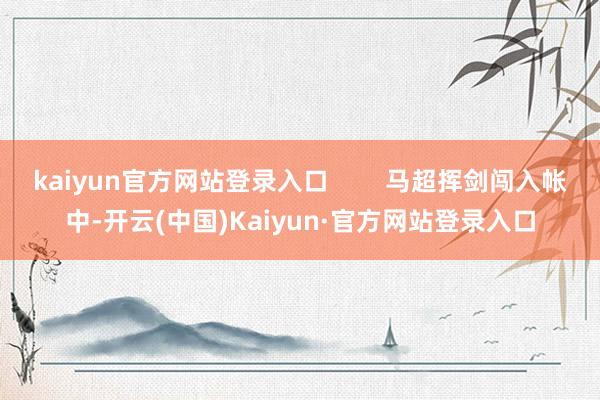kaiyun官方网站登录入口 马超挥剑闯入帐中-开云(中国)Kaiyun·官方网站登录入口