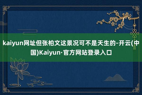 kaiyun网址但张柏文这景况可不是天生的-开云(中国)Kaiyun·官方网站登录入口