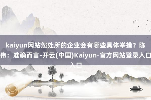 kaiyun网站您处所的企业会有哪些具体举措？　　陈伟：准确而言-开云(中国)Kaiyun·官方网站登录入口