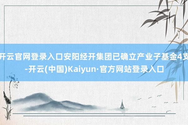 开云官网登录入口安阳经开集团已确立产业子基金4支-开云(中国)Kaiyun·官方网站登录入口