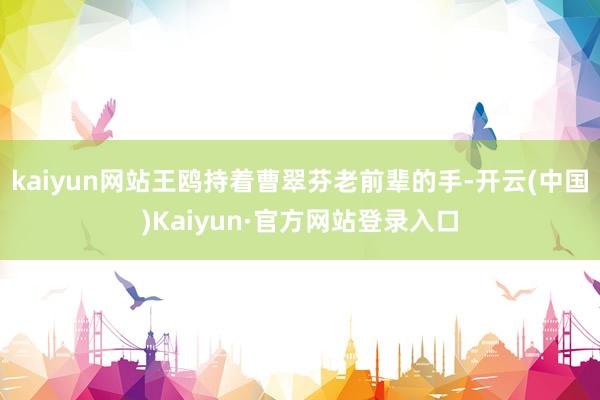 kaiyun网站王鸥持着曹翠芬老前辈的手-开云(中国)Kaiyun·官方网站登录入口
