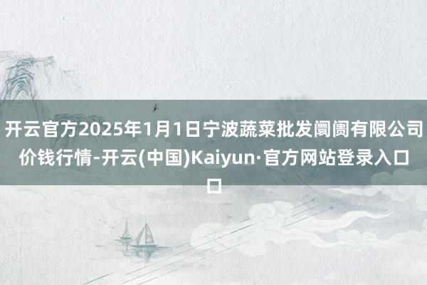 开云官方2025年1月1日宁波蔬菜批发阛阓有限公司价钱行情-开云(中国)Kaiyun·官方网站登录入口