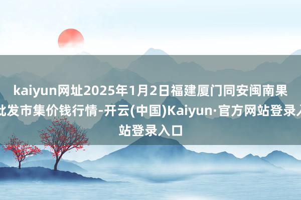 kaiyun网址2025年1月2日福建厦门同安闽南果蔬批发市集价钱行情-开云(中国)Kaiyun·官方网站登录入口