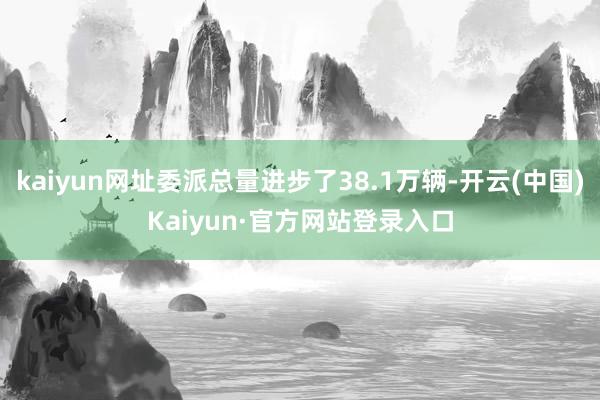 kaiyun网址委派总量进步了38.1万辆-开云(中国)Kaiyun·官方网站登录入口