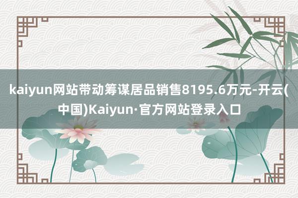 kaiyun网站带动筹谋居品销售8195.6万元-开云(中国)Kaiyun·官方网站登录入口