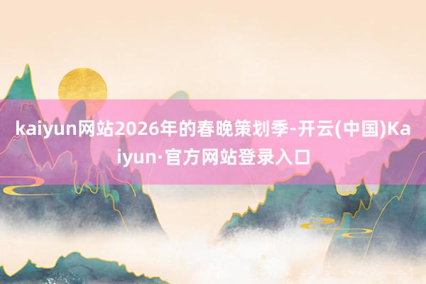 kaiyun网站2026年的春晚策划季-开云(中国)Kaiyun·官方网站登录入口