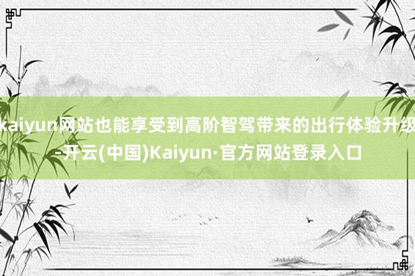 kaiyun网站也能享受到高阶智驾带来的出行体验升级-开云(中国)Kaiyun·官方网站登录入口