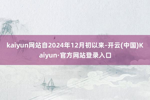 kaiyun网站自2024年12月初以来-开云(中国)Kaiyun·官方网站登录入口
