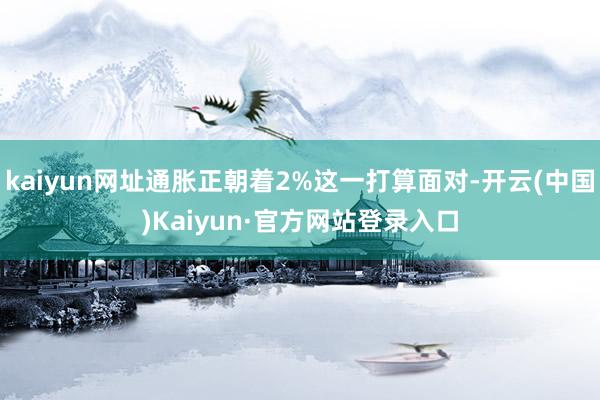 kaiyun网址通胀正朝着2%这一打算面对-开云(中国)Kaiyun·官方网站登录入口