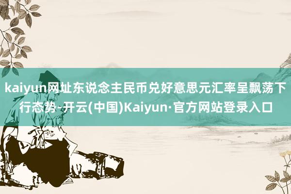 kaiyun网址东说念主民币兑好意思元汇率呈飘荡下行态势-开云(中国)Kaiyun·官方网站登录入口