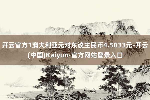 开云官方1澳大利亚元对东谈主民币4.5033元-开云(中国)Kaiyun·官方网站登录入口