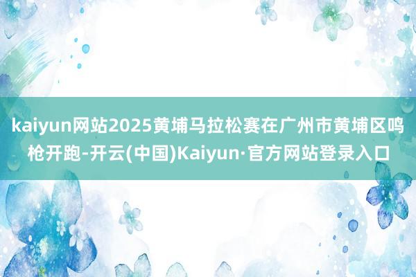 kaiyun网站2025黄埔马拉松赛在广州市黄埔区鸣枪开跑-开云(中国)Kaiyun·官方网站登录入口