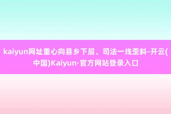 kaiyun网址重心向县乡下层、司法一线歪斜-开云(中国)Kaiyun·官方网站登录入口