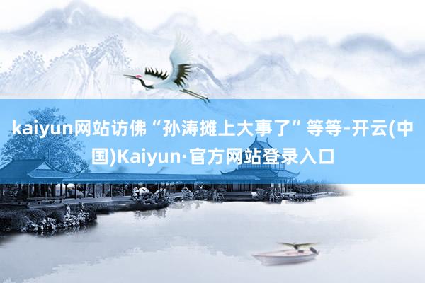 kaiyun网站访佛“孙涛摊上大事了”等等-开云(中国)Kaiyun·官方网站登录入口