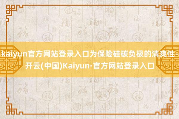 kaiyun官方网站登录入口为保险硅碳负极的清爽性-开云(中国)Kaiyun·官方网站登录入口