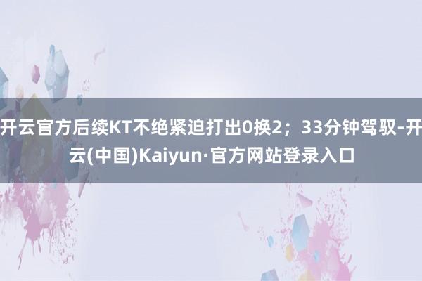 开云官方后续KT不绝紧迫打出0换2;33分钟驾驭-开云(中国)Kaiyun·官方网站登录入口