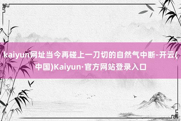 kaiyun网址当今再碰上一刀切的自然气中断-开云(中国)Kaiyun·官方网站登录入口