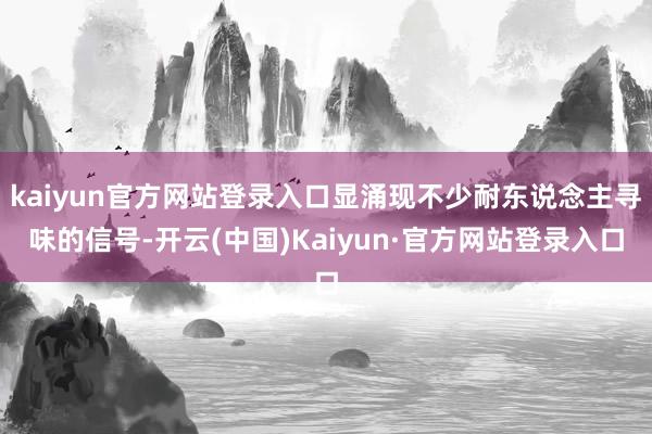 kaiyun官方网站登录入口显涌现不少耐东说念主寻味的信号-开云(中国)Kaiyun·官方网站登录入口