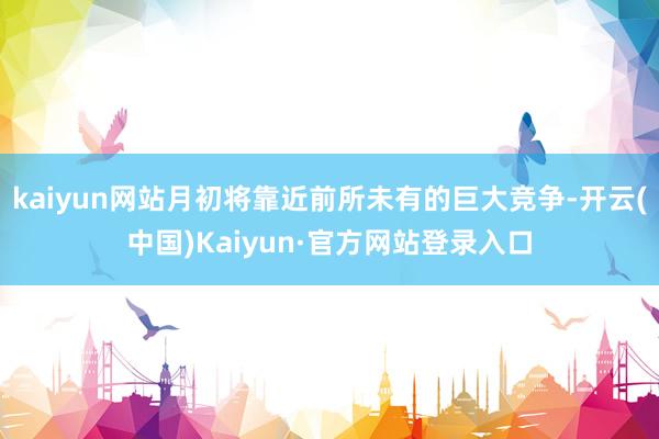 kaiyun网站月初将靠近前所未有的巨大竞争-开云(中国)Kaiyun·官方网站登录入口