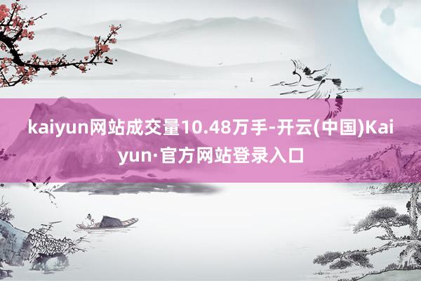 kaiyun网站成交量10.48万手-开云(中国)Kaiyun·官方网站登录入口