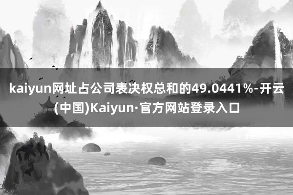kaiyun网址占公司表决权总和的49.0441%-开云(中国)Kaiyun·官方网站登录入口