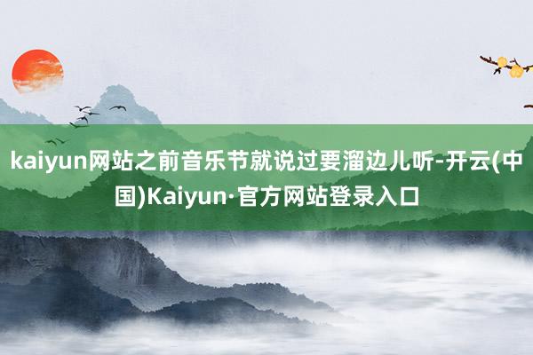 kaiyun网站之前音乐节就说过要溜边儿听-开云(中国)Kaiyun·官方网站登录入口