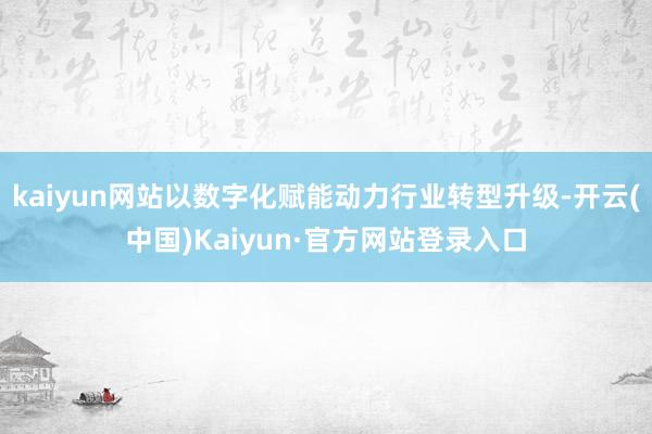 kaiyun网站以数字化赋能动力行业转型升级-开云(中国)Kaiyun·官方网站登录入口