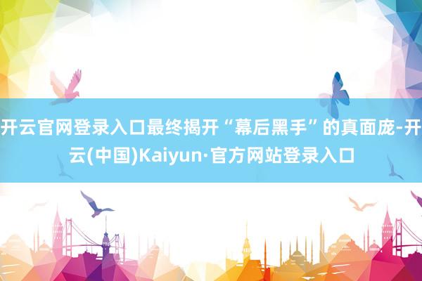 开云官网登录入口最终揭开“幕后黑手”的真面庞-开云(中国)Kaiyun·官方网站登录入口
