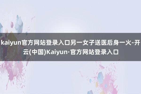kaiyun官方网站登录入口另一女子送医后身一火-开云(中国)Kaiyun·官方网站登录入口