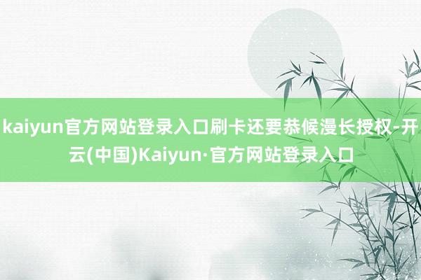 kaiyun官方网站登录入口刷卡还要恭候漫长授权-开云(中国)Kaiyun·官方网站登录入口