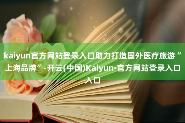 kaiyun官方网站登录入口助力打造国外医疗旅游“上海品牌”-开云(中国)Kaiyun·官方网站登录入口