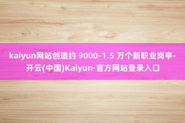 kaiyun网站创造约 9000-1.5 万个新职业岗亭-开云(中国)Kaiyun·官方网站登录入口